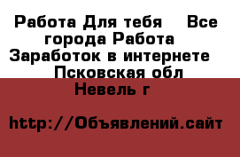 Работа Для тебя  - Все города Работа » Заработок в интернете   . Псковская обл.,Невель г.